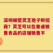 深圳破壁灵芝孢子粉招商？灵芝可以在普通销售食品的店铺销售不