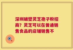 深圳破壁灵芝孢子粉招商？灵芝可以在普通销售食品的店铺销售不