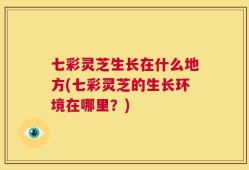 七彩灵芝生长在什么地方(七彩灵芝的生长环境在哪里？)