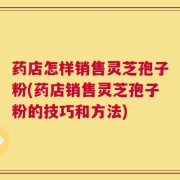 药店怎样销售灵芝孢子粉(药店销售灵芝孢子粉的技巧和方法)