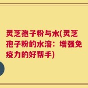 灵芝孢子粉与水(灵芝孢子粉的水溶：增强免疫力的好帮手)