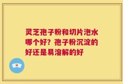 灵芝孢子粉和切片泡水哪个好？孢子粉沉淀的好还是易溶解的好