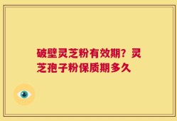 破壁灵芝粉有效期？灵芝孢子粉保质期多久