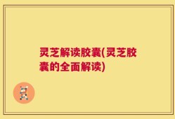 灵芝解读胶囊(灵芝胶囊的全面解读)