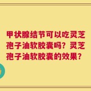 甲状腺结节可以吃灵芝孢子油软胶囊吗？灵芝孢子油软胶囊的效果？