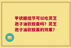 甲状腺结节可以吃灵芝孢子油软胶囊吗？灵芝孢子油软胶囊的效果？