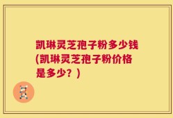 凯琳灵芝孢子粉多少钱(凯琳灵芝孢子粉价格是多少？)