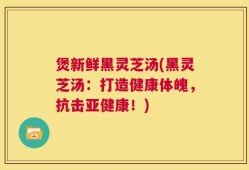煲新鲜黑灵芝汤(黑灵芝汤：打造健康体魄，抗击亚健康！)