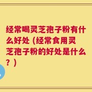 经常喝灵芝孢子粉有什么好处 (经常食用灵芝孢子粉的好处是什么？)