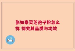 张如泰灵芝孢子粉怎么样 探究其品质与功效