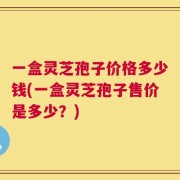一盒灵芝孢子价格多少钱(一盒灵芝孢子售价是多少？)
