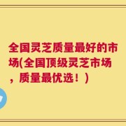 全国灵芝质量最好的市场(全国顶级灵芝市场，质量最优选！)