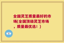 全国灵芝质量最好的市场(全国顶级灵芝市场，质量最优选！)