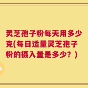 灵芝孢子粉每天用多少克(每日适量灵芝孢子粉的摄入量是多少？)
