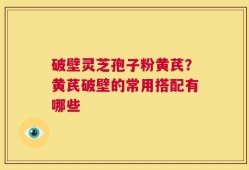 破壁灵芝孢子粉黄芪？黄芪破壁的常用搭配有哪些