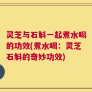 灵芝与石斛一起煮水喝的功效(煮水喝：灵芝石斛的奇妙功效)