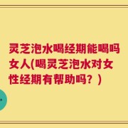 灵芝泡水喝经期能喝吗女人(喝灵芝泡水对女性经期有帮助吗？)