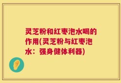 灵芝粉和红枣泡水喝的作用(灵芝粉与红枣泡水：强身健体利器)