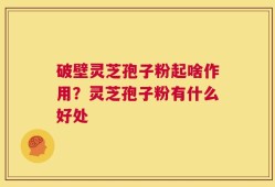 破壁灵芝孢子粉起啥作用？灵芝孢子粉有什么好处
