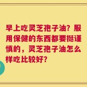 早上吃灵芝孢子油？服用保健的东西都要挺谨慎的，灵芝孢子油怎么样吃比较好？
