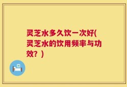 灵芝水多久饮一次好(灵芝水的饮用频率与功效？)