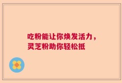 吃粉能让你焕发活力，灵芝粉助你轻松抵