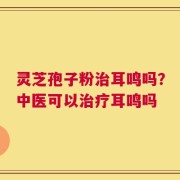 灵芝孢子粉治耳鸣吗？中医可以治疗耳鸣吗