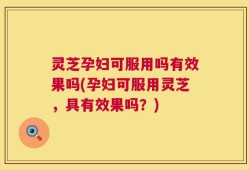 灵芝孕妇可服用吗有效果吗(孕妇可服用灵芝，具有效果吗？)