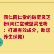 同仁同仁堂的破壁灵芝粉(同仁堂破壁灵芝粉：打通有效成分，助您养生保健)