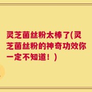 灵芝菌丝粉太棒了(灵芝菌丝粉的神奇功效你一定不知道！)