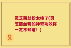 灵芝菌丝粉太棒了(灵芝菌丝粉的神奇功效你一定不知道！)
