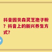 抖音因贝森灵芝孢子粉？抖音上的新兴养生方式？