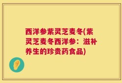 西洋参紫灵芝麦冬(紫灵芝麦冬西洋参：滋补养生的珍贵药食品)