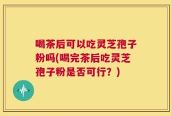 喝茶后可以吃灵芝孢子粉吗(喝完茶后吃灵芝孢子粉是否可行？)