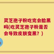 灵芝孢子粉吃完会脸黑吗(吃灵芝孢子粉是否会导致皮肤变黑？)