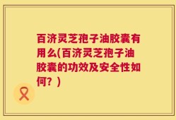百济灵芝孢子油胶囊有用么(百济灵芝孢子油胶囊的功效及安全性如何？)
