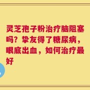 灵芝孢子粉治疗脑阻塞吗？挚友得了糖尿病，眼底出血，如何治疗最好
