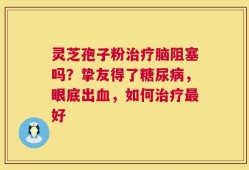 灵芝孢子粉治疗脑阻塞吗？挚友得了糖尿病，眼底出血，如何治疗最好
