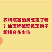 农科院富硒灵芝孢子粉？仙芝牌破壁灵芝孢子粉排名多少位