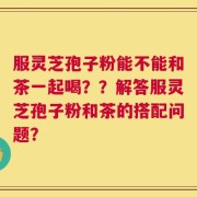 服灵芝孢子粉能不能和茶一起喝？？解答服灵芝孢子粉和茶的搭配问题？