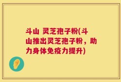 斗山 灵芝孢子粉(斗山推出灵芝孢子粉，助力身体免疫力提升)
