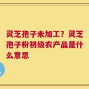 灵芝孢子未加工？灵芝孢子粉初级农产品是什么意思