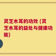 灵芝木耳的功效 (灵芝木耳的益处与健康功能)