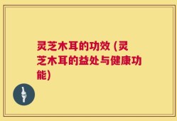 灵芝木耳的功效 (灵芝木耳的益处与健康功能)