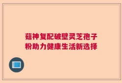 菇神复配破壁灵芝孢子粉助力健康生活新选择