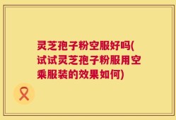 灵芝孢子粉空服好吗(试试灵芝孢子粉服用空乘服装的效果如何)