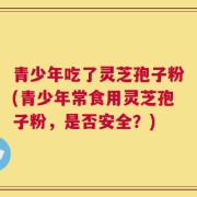 青少年吃了灵芝孢子粉(青少年常食用灵芝孢子粉，是否安全？)