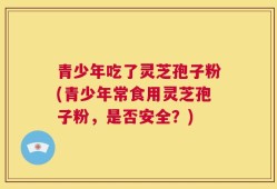 青少年吃了灵芝孢子粉(青少年常食用灵芝孢子粉，是否安全？)