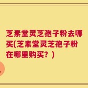 芝素堂灵芝孢子粉去哪买(芝素堂灵芝孢子粉在哪里购买？)