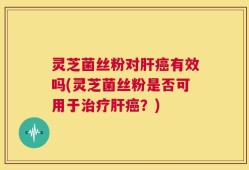 灵芝菌丝粉对肝癌有效吗(灵芝菌丝粉是否可用于治疗肝癌？)